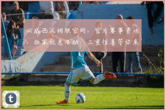 必威西汉姆联官网，官方赛事资讯，独家优惠活动，三重惊喜等你来