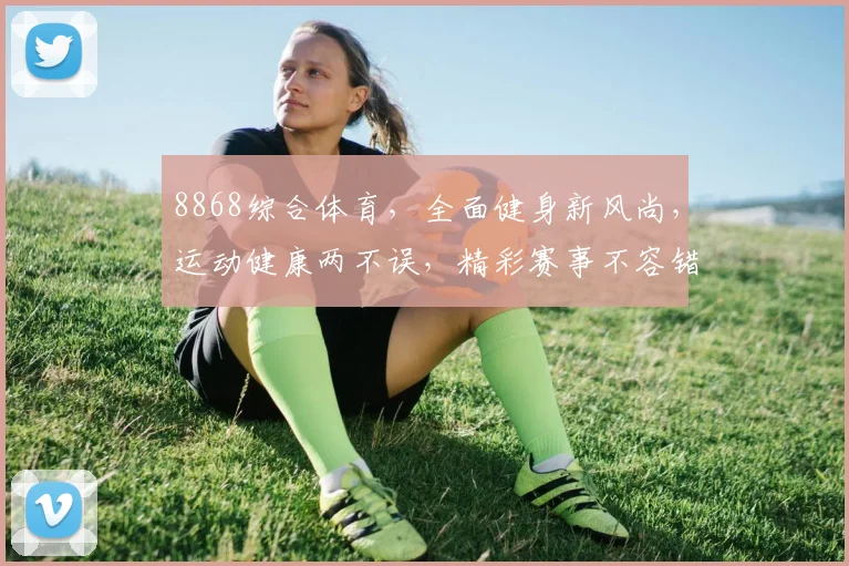 8868综合体育，全面健身新风尚，运动健康两不误，精彩赛事不容错过
