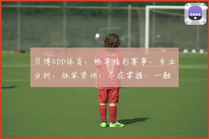 贝博app体育，畅享精彩赛事，专业分析，独家资讯，尽在掌握，一触即达