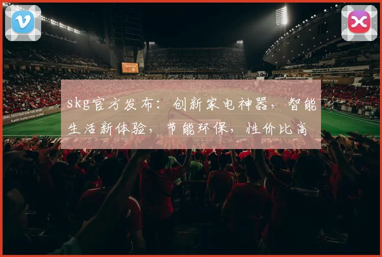 skg官方发布：创新家电神器，智能生活新体验，节能环保，性价比高，快来体验
