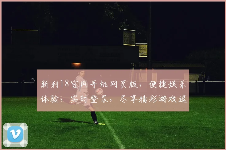 新利18官网手机网页版，便捷娱乐体验，实时登录，尽享精彩游戏逗逗逗