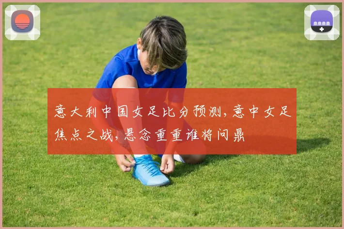 意大利中国女足比分预测,意中女足焦点之战,悬念重重谁将问鼎